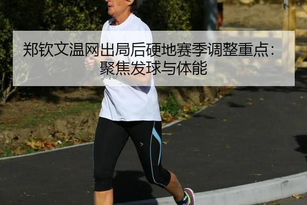 郑钦文温网出局后硬地赛季调整重点：聚焦发球与体能